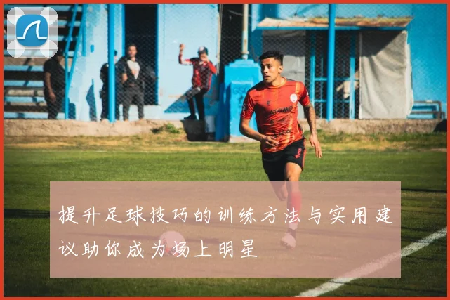 提升足球技巧的训练方法与实用建议助你成为场上明星