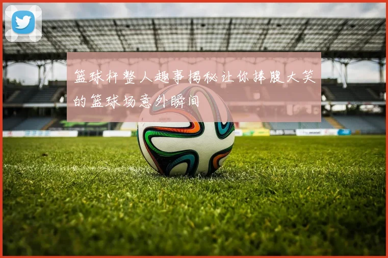 篮球杆整人趣事揭秘让你捧腹大笑的篮球场意外瞬间