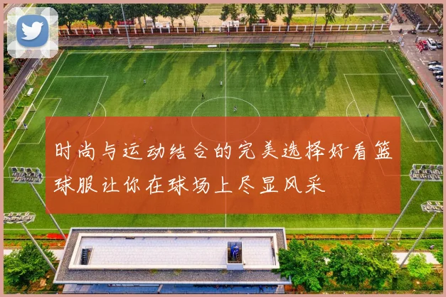时尚与运动结合的完美选择好看篮球服让你在球场上尽显风采