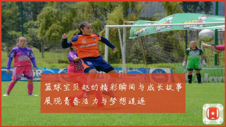 篮球宝贝赵的精彩瞬间与成长故事展现青春活力与梦想追逐