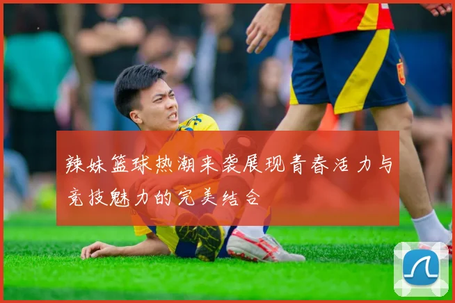 辣妹篮球热潮来袭展现青春活力与竞技魅力的完美结合