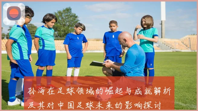 孙海在足球领域的崛起与成就解析及其对中国足球未来的影响探讨