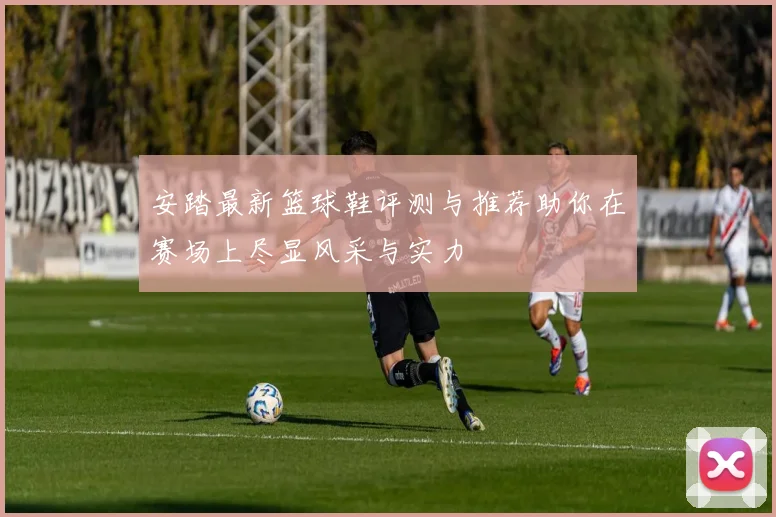 安踏最新篮球鞋评测与推荐助你在赛场上尽显风采与实力