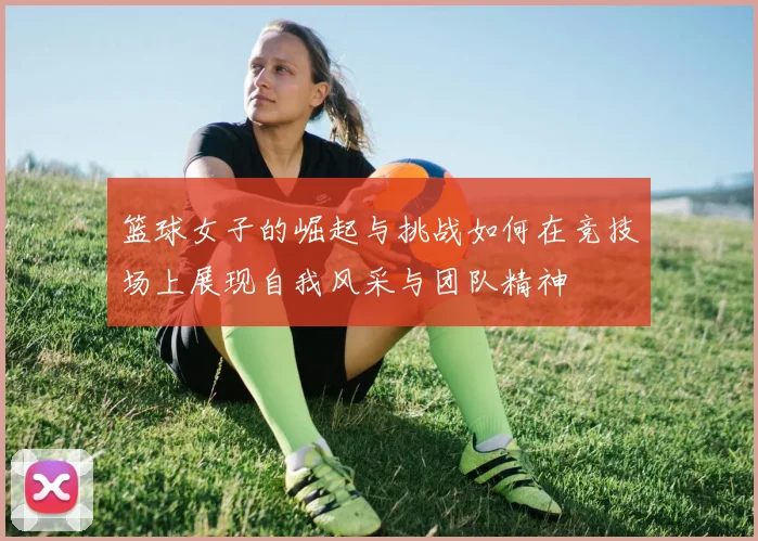 篮球女子的崛起与挑战如何在竞技场上展现自我风采与团队精神
